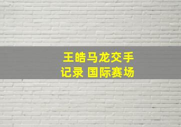 王皓马龙交手记录 国际赛场